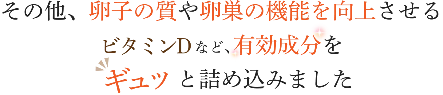 
        その他、卵子の質や卵巣の機能を向上させる
        ビタミンDなど、有効成分をギュッと詰め込みました
        
