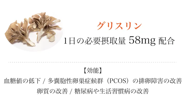 
          グリスリン
          1日の必要摂取量58mg配合
          【効能】血糖値の低下/多嚢胞性卵巣症候群（PCOS）の排卵障害の改善卵質の改善/糖尿病や生活習慣病の改善
          