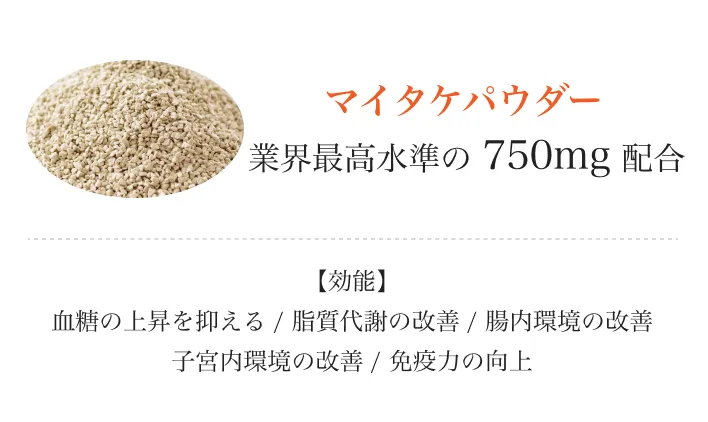 
          マイタケパウダー 
          業界最高水準の750mg配合
          【効能】血糖の上昇を抑える/脂質代謝の改善/腸内環境の改善子宮内環境の改善/免疫力の向上
          