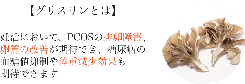 
          【グリスリンとは】
          妊活において、PCOSの排卵障害、卵質の改善が期待でき、糖尿病の血糖値抑制や体重減少効果も期待できます。
          